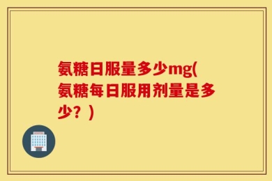 氨糖日服量多少mg(氨糖每日服用剂量是多少？)