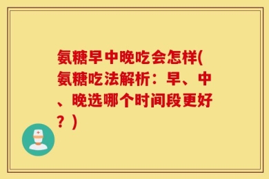 氨糖早中晚吃会怎样(氨糖吃法解析：早、中、晚选哪个时间段更好？)