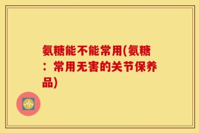 氨糖能不能常用(氨糖：常用无害的关节保养品)