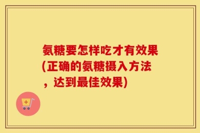 氨糖要怎样吃才有效果(正确的氨糖摄入方法，达到最佳效果)