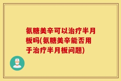 氨糖美辛可以治疗半月板吗(氨糖美辛能否用于治疗半月板问题)