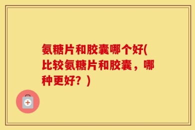 氨糖片和胶囊哪个好(比较氨糖片和胶囊，哪种更好？)