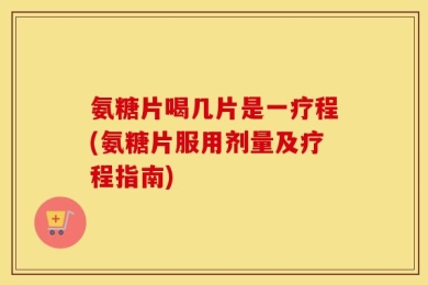 氨糖片喝几片是一疗程(氨糖片服用剂量及疗程指南)