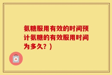 氨糖服用有效的时间预计氨糖的有效服用时间为多久？)