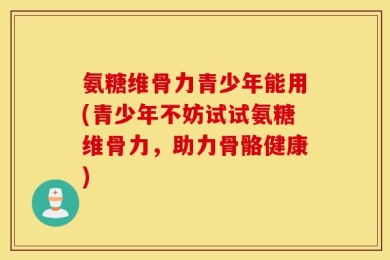 氨糖维骨力青少年能用(青少年不妨试试氨糖维骨力，助力骨骼健康)