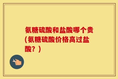 氨糖硫酸和盐酸哪个贵(氨糖硫酸价格高过盐酸？)