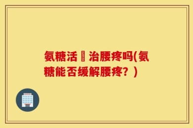 氨糖活蓇治腰疼吗(氨糖能否缓解腰疼？)