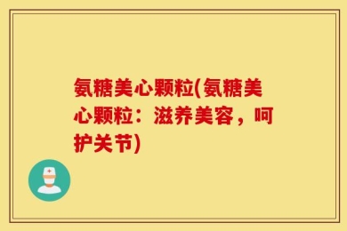 氨糖美心颗粒(氨糖美心颗粒：滋养美容，呵护关节)
