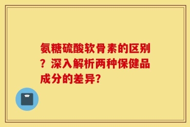 氨糖硫酸软骨素的区别？深入解析两种保健品成分的差异？