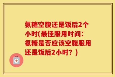 氨糖空腹还是饭后2个小时(最佳服用时间：氨糖是否应该空腹服用还是饭后2小时？)