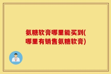 氨糖软膏哪里能买到(哪里有销售氨糖软膏)