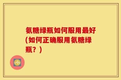 氨糖绿瓶如何服用最好(如何正确服用氨糖绿瓶？)
