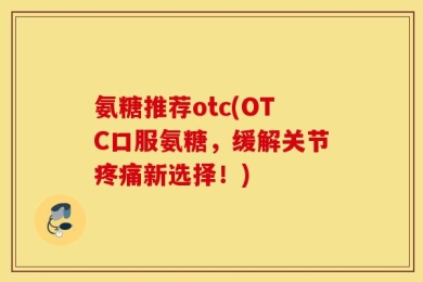 氨糖推荐otc(OTC口服氨糖，缓解关节疼痛新选择！)