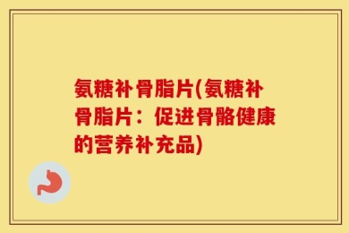 氨糖补骨脂片(氨糖补骨脂片：促进骨骼健康的营养补充品)