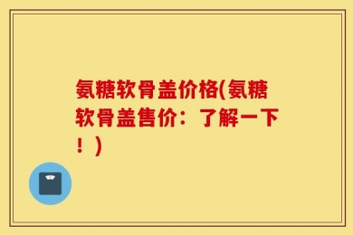 氨糖软骨盖价格(氨糖软骨盖售价：了解一下！)