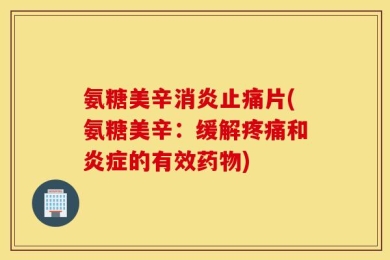 氨糖美辛消炎止痛片(氨糖美辛：缓解疼痛和炎症的有效药物)