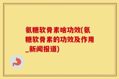 氨糖软骨素啥功效(氨糖软骨素的功效及作用_新闻报道)