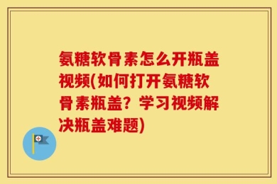 氨糖软骨素怎么开瓶盖视频(如何打开氨糖软骨素瓶盖？学习视频解决瓶盖难题)