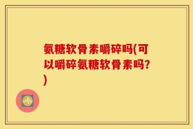 氨糖软骨素嚼碎吗(可以嚼碎氨糖软骨素吗？)