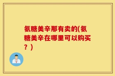 氨糖美辛那有卖的(氨糖美辛在哪里可以购买？)