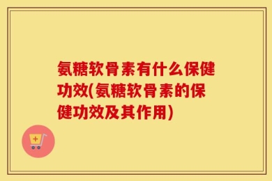 氨糖软骨素有什么保健功效(氨糖软骨素的保健功效及其作用)