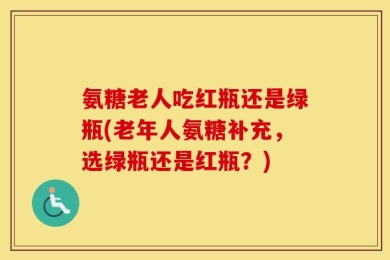 氨糖老人吃红瓶还是绿瓶(老年人氨糖补充，选绿瓶还是红瓶？)