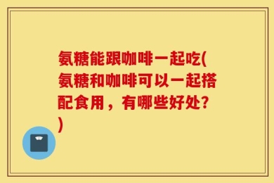 氨糖能跟咖啡一起吃(氨糖和咖啡可以一起搭配食用，有哪些好处？)