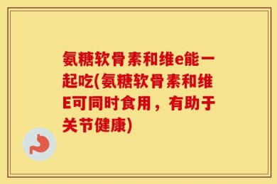 氨糖软骨素和维e能一起吃(氨糖软骨素和维E可同时食用，有助于关节健康)