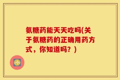氨糖药能天天吃吗(关于氨糖药的正确用药方式，你知道吗？)