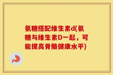 氨糖搭配维生素d(氨糖与维生素D一起，可能提高骨骼健康水平)