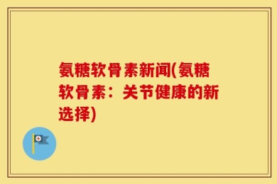 氨糖软骨素新闻(氨糖软骨素：关节健康的新选择)