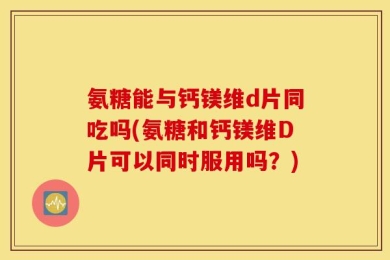 氨糖能与钙镁维d片同吃吗(氨糖和钙镁维D片可以同时服用吗？)