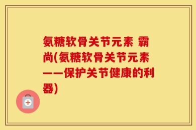 氨糖软骨关节元素 霸尚(氨糖软骨关节元素——保护关节健康的利器)