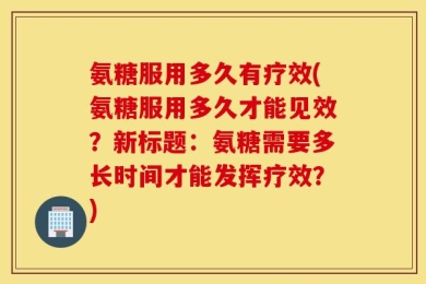 氨糖服用多久有疗效(氨糖服用多久才能见效？新标题：氨糖需要多长时间才能发挥疗效？)