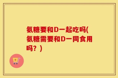 氨糖要和D一起吃吗(氨糖需要和D一同食用吗？)