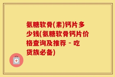 氨糖软骨(素)钙片多少钱(氨糖软骨钙片价格查询及推荐 - 吃货族必备)