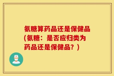 氨糖算药品还是保健品(氨糖：是否应归类为药品还是保健品？)