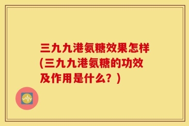 三九九港氨糖效果怎样(三九九港氨糖的功效及作用是什么？)