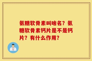 氨糖软骨素叫啥名？氨糖软骨素钙片是不是钙片？有什么作用？