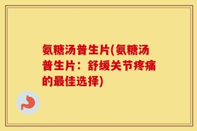 氨糖汤普生片(氨糖汤普生片：舒缓关节疼痛的最佳选择)