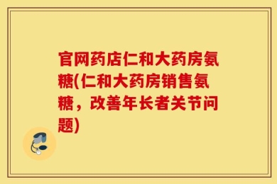 官网药店仁和大药房氨糖(仁和大药房销售氨糖，改善年长者关节问题)