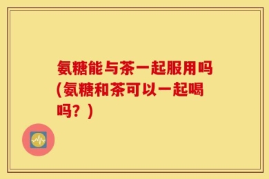 氨糖能与茶一起服用吗(氨糖和茶可以一起喝吗？)