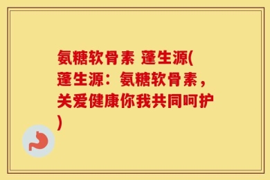氨糖软骨素 蓬生源(蓬生源：氨糖软骨素，关爱健康你我共同呵护)
