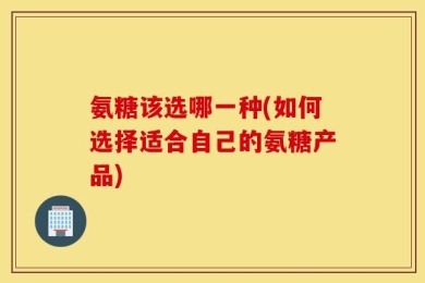 氨糖该选哪一种(如何选择适合自己的氨糖产品)