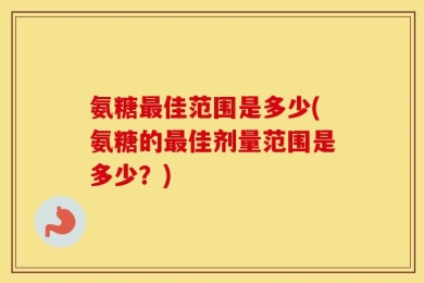 氨糖最佳范围是多少(氨糖的最佳剂量范围是多少？)
