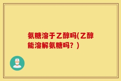 氨糖溶于乙醇吗(乙醇能溶解氨糖吗？)