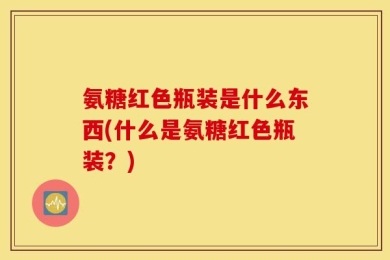 氨糖红色瓶装是什么东西(什么是氨糖红色瓶装？)