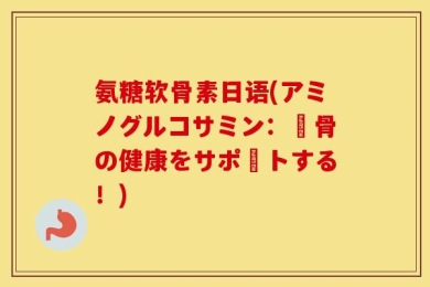 氨糖软骨素日语(アミノグルコサミン：軟骨の健康をサポートする！)