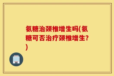 氨糖治颈椎增生吗(氨糖可否治疗颈椎增生？)