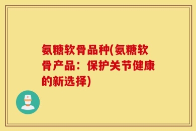 氨糖软骨品种(氨糖软骨产品：保护关节健康的新选择)